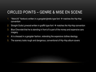 CIRCLED POINTS – GENRE & MISE EN SCENE
1. “Weird Al” Yankovic written in a gangster/ghetto type font  matches the Hip-Hop
convention
2. Straight Outta Lynwood written in graffiti type font  matches the Hip-Hop convention
3. Blue Chevrolet that he is standing in front of is part of the money and expensive cars
imagery
4. Al is dressed in a gangster fashion, reiterating the expensive clothes ideology
5. The scenery looks rough and dangerous, conventional of Hip-Hop album covers
 