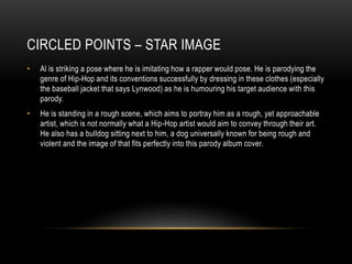 CIRCLED POINTS – STAR IMAGE
• Al is striking a pose where he is imitating how a rapper would pose. He is parodying the
genre of Hip-Hop and its conventions successfully by dressing in these clothes (especially
the baseball jacket that says Lynwood) as he is humouring his target audience with this
parody.
• He is standing in a rough scene, which aims to portray him as a rough, yet approachable
artist, which is not normally what a Hip-Hop artist would aim to convey through their art.
He also has a bulldog sitting next to him, a dog universally known for being rough and
violent and the image of that fits perfectly into this parody album cover.
 