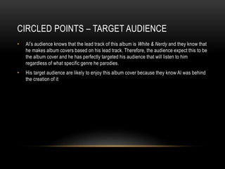 CIRCLED POINTS – TARGET AUDIENCE
• Al’s audience knows that the lead track of this album is White & Nerdy and they know that
he makes album covers based on his lead track. Therefore, the audience expect this to be
the album cover and he has perfectly targeted his audience that will listen to him
regardless of what specific genre he parodies.
• His target audience are likely to enjoy this album cover because they know Al was behind
the creation of it
 