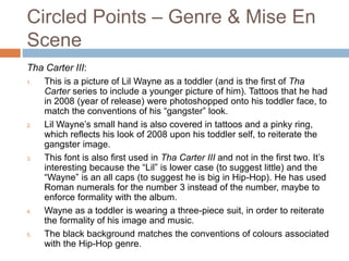 Circled Points – Genre & Mise En
Scene
Tha Carter III:
1. This is a picture of Lil Wayne as a toddler (and is the first of Tha
Carter series to include a younger picture of him). Tattoos that he had
in 2008 (year of release) were photoshopped onto his toddler face, to
match the conventions of his “gangster” look.
2. Lil Wayne’s small hand is also covered in tattoos and a pinky ring,
which reflects his look of 2008 upon his toddler self, to reiterate the
gangster image.
3. This font is also first used in Tha Carter III and not in the first two. It’s
interesting because the “Lil” is lower case (to suggest little) and the
“Wayne” is an all caps (to suggest he is big in Hip-Hop). He has used
Roman numerals for the number 3 instead of the number, maybe to
enforce formality with the album.
4. Wayne as a toddler is wearing a three-piece suit, in order to reiterate
the formality of his image and music.
5. The black background matches the conventions of colours associated
with the Hip-Hop genre.
 