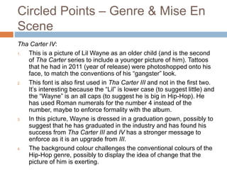 Circled Points – Genre & Mise En
Scene
Tha Carter IV:
1. This is a picture of Lil Wayne as an older child (and is the second
of Tha Carter series to include a younger picture of him). Tattoos
that he had in 2011 (year of release) were photoshopped onto his
face, to match the conventions of his “gangster” look.
2. This font is also first used in Tha Carter III and not in the first two.
It’s interesting because the “Lil” is lower case (to suggest little) and
the “Wayne” is an all caps (to suggest he is big in Hip-Hop). He
has used Roman numerals for the number 4 instead of the
number, maybe to enforce formality with the album.
3. In this picture, Wayne is dressed in a graduation gown, possibly to
suggest that he has graduated in the industry and has found his
success from Tha Carter III and IV has a stronger message to
enforce as it is an upgrade from III.
4. The background colour challenges the conventional colours of the
Hip-Hop genre, possibly to display the idea of change that the
picture of him is exerting.
 