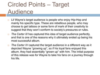 Circled Points – Target
Audience
 Lil Wayne’s target audience is people who enjoy Hip-Hop and
mainly his specific type. These are rebellious people, who may
choose to get tattoos or some form of mark of their creativity to
suggest that they won’t conform to society’s pressures or rules.
 Tha Carter III has captured this idea of target audience perfectly,
and that is one of the reasons why it ultimately ended up being his
most successful album.
 Tha Carter IV captured the target audience in a different way as it
depicted Wayne “growing up”, so if his loyal fans enjoyed this
album, they had essentially “grown up” with him. The initial purpose
of this release was for Wayne to take his fans on a journey through
his life.
 