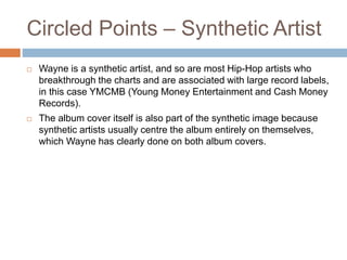 Circled Points – Synthetic Artist
 Wayne is a synthetic artist, and so are most Hip-Hop artists who
breakthrough the charts and are associated with large record labels,
in this case YMCMB (Young Money Entertainment and Cash Money
Records).
 The album cover itself is also part of the synthetic image because
synthetic artists usually centre the album entirely on themselves,
which Wayne has clearly done on both album covers.
 