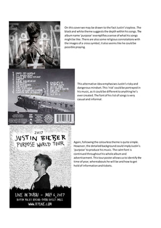 On thiscoverwe may be drawn to the fact Justin’stopless.The
blackand white theme suggeststhe depthwithinhissongs.The
albumname ‘purpose’exemplifiesasense of whathissongs
mightbe like. There are alsosome religiousconnotationswith
the imagesof a crosssymbol,italsoseemslike he couldbe
possible praying.
Thisalternative ideaemphasisesJustin’sriskyand
dangerousmindset.This‘risk’couldbe portrayedin
hismusic,as it couldbe differenttoanythinghe’s
evercreated. The fontof his listof songsisvery
casual and informal.
Again,followingthe colourlesstheme isquite simple.
However,the detailedbackgroundcouldimplyJustin’s
‘purpose’toproduce hismusic. The calmfont is
continuedthroughouthiswholealbumand
advertisement.Thistourposterallowsustoidentifythe
time of year,whereaboutshe will be andhow toget
holdof informationandtickets.
 