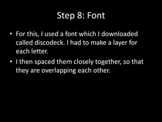 Step 8: Font
• For this, I used a font which I downloaded
  called discodeck. I had to make a layer for
  each letter.
• I then spaced them closely together, so that
  they are overlapping each other.
 