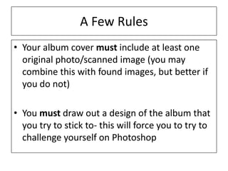 A Few Rules
• Your album cover must include at least one
original photo/scanned image (you may
combine this with found images, but better if
you do not)
• You must draw out a design of the album that
you try to stick to- this will force you to try to
challenge yourself on Photoshop
 