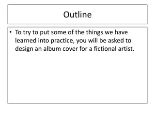 Outline
• To try to put some of the things we have
learned into practice, you will be asked to
design an album cover for a fictional artist.
 