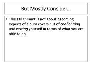 But Mostly Consider...
• This assignment is not about becoming
experts of album covers but of challenging
and testing yourself in terms of what you are
able to do.
 