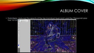 ALBUM COVER
• From there, I reduced the opacity of the top (non-blue) layer and I used the ‘Polygonal Lasso
Tool’ to cut out the shape of the model.
 