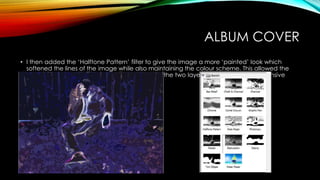 ALBUM COVER
• I then added the ‘Halftone Pattern’ filter to give the image a more ‘painted’ look which
softened the lines of the image while also maintaining the colour scheme. This allowed the
figure to be more clearly identified and unified the two layers, creating a comprehensive
aesthetic.
 