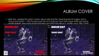 ALBUM COVER
• After this, I added the artist’s name, album title and the ‘featuring the hit singles’ text in
‘Showcard Gothic’. I did this because the font stood out from the image while also being
clearly legible. The curves of the font also connoted the album’s ‘Snake Juice’ title. I then
coloured the font white to allow it to become even clearer from the text as opposed to the
previous red which was darker and clashed more.
 