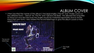 ALBUM COVER
• I then inputted the names of the album’s two lead singles (‘The Pit’ and ‘Snake Juice’) in
two different fonts – ‘Stencil’ for ‘The Pit’ and ‘Gill Sans MS Bold’. This allowed the song titles
to stand out and also because the singles would be marketed separately and so would
have their own fonts. I also added the record label logo to give the album cover a more
realistic look.
The single
titles
The record
label logo
 