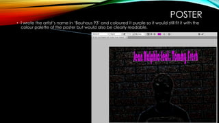 POSTER
• I wrote the artist’s name in ‘Bauhaus 93’ and coloured it purple so it would still fit it with the
colour palette of the poster but would also be clearly readable.
 