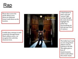 Rap
                               A dark theme is
Photo shot covers the          used, with just
whole album cover.             ‘natural’ light
Shows an elaborate             coming through
house/castle doors as the      the main doors to
location.                      highlight the
                               teddy bear.
                               Surroundings are
                               dark giving a hint
                               of mystery.

A teddy bear costume is used
commonly through Kanye
West’s album covers- we
recognise him with this
character/icon.
                               The teddy bear’s eyes
                               are not using direct
                               address and are
                               looking to the left.
                               This again gives a
                               hint of
                               mysteriousness
                               which could reflect
                               this artists music.
 