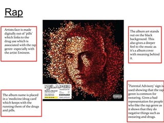 Rap
 Artists face is made
                             The album art stands
 digitally out of ‘pills’
                             out on the black
 which links to the
                             background. This
 drug use which is
                             also gives a deeper
 associated with the rap
                             feel to the music as
 genre- especially with
                             it’s a album cover
 the artist Eminem.
                             with meaning behind
                             it.




                            ‘Parental Advisory’ sign is
                            used showing that the rap
The album name is placed    genre is common for
in a ‘medicine/drug card’   swearing. Gives a bad
which keeps with the        representation for people
running them of the drugs   who like the rap genre as
and pills.                  it shows that they do
                            negative things such as
                            swearing and drugs.
 