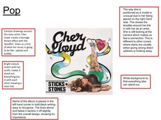 Pop                                              The way she is
                                                 positioned as a model is
                                                 unusual due to her being
                                                 placed on the right hand
                                                 side. This shows the
                                                 doodles around her link
                                                 in with her as an artist.
Cartoon drawings around                          She is still looking at the
the main artist- Cher                            camera which makes us
Lloyd- create a teenage                          feel a connection. This is
dream effect with the                            different to other covers
‘doodles’. Gives us a hint                       where starts are usually
of what her music is going                       either giving strong direct
to be like- upbeat and                           address or looking away.
bubbly.


Bright colours
match with her
outfit, makes it
stand out.
Everything ties
                                                 White background so
in with each
                                                 that everything else
other showing a
                                                 can stand out.
clear link.




       Name of the album is placed in the
       left hand corner in bold black writing-
       easy to recognize. The lines above
       and below it section it off slightly
       from the overall design, showing it’s
       importance.
 