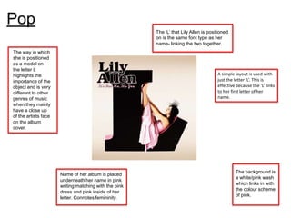 Pop
                                                       The ‘L’ that Lily Allen is positioned
                                                       on is the same font type as her
                                                       name- linking the two together.
The way in which
she is positioned
as a model on
the letter L
highlights the                                                                        A simple layout is used with
importance of the                                                                     just the letter ‘L’. This is
object and is very                                                                    effective because the ‘L’ links
different to other                                                                    to her first letter of her
genres of music                                                                       name.
when they mainly
have a close up
of the artists face
on the album
cover.




                                                                                               The background is
                      Name of her album is placed
                                                                                               a white/pink wash
                      underneath her name in pink
                                                                                               which links in with
                      writing matching with the pink
                                                                                               the colour scheme
                      dress and pink inside of her
                                                                                               of pink.
                      letter. Connotes femininity.
 