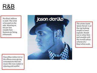 R&B
No direct address
is used. The artist
is focused on the          The artists name
side, showing us           ‘Jason Derulo’ is at
his jaw line               the top looking
(maybe best                simple in lower
features are being         capitals. Stands
enhanced).                 out in white font
                           and moulds with
                           the overall colour
                           scheme of a
                           blue/white wash.




Has a blue/white tint to
the album cover giving
connotations that the
music this man makes is
relaxing and soulful.
 
