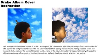 DRAKE
Nothing Was The Same
Drake Album CoverDrake Album Cover
RecreationRecreation
This is my personal album recreation of Drake’s Nothing was the same album, it includes the image of the child on the front
of it against the background of the sky. This has connotations of him looking into the future, making his seem sweet and
innocent. It also includes the name of the artist and the name of the album. In relation to Maslow’s Hierachy of needs this
offers the audience safety needs as it makes the audience feel as if they know exactly what they are buying.
 