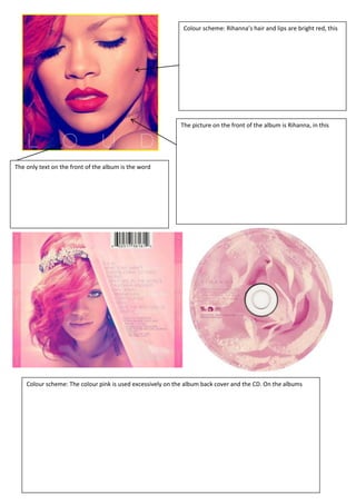 Colour scheme: Rihanna’s hair and lips are bright red, this




                                                           The picture on the front of the album is Rihanna, in this




The only text on the front of the album is the word




    Colour scheme: The colour pink is used excessively on the album back cover and the CD. On the albums
 