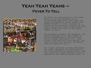 Yeah Yeah Yeahs –   Fever To Tell The band are represented on the album cover as cartoon drawings on an illustrated background. The band are drawn surrounded by large snakes, the members heads’ on fire, holding up blood red string which connects in the centre around the lead singer Karen O’s body to form the title of the album ‘Fever to Tell’.  The dangerous animals and weaponry, the bleak landscape which they stand on, and the predominantly red and black colour scheme contribute to a  very violent and exciting cover design. The style of the cover mirrors the bands’ wild and powerful music.  The target audience of Yeah Yeah Yeahs are older teenagers and young adults who like alternative, punky music. They will like this cover because it has an aggressive and rebelliousness about it. 