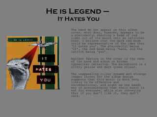 He is Legend –  It Hates You The band do not appear on this album cover, what does, however, appears to be a pterodactyl shooting a beam of red light out of its mouth onto an ostriches head. I believe that the dark red beam could be representative of the idea that ‘it hates you’. The pterodactyl being ‘it’, the red beam being ‘hate, and the ostrich being ‘you’.  Another feature on the cover is the name of the band and album in broken typewriter lettering. The background is a sickly yellow and dark green colour.  The unappealing colour scheme and strange images chosen for the album design suggests that this music is both very likely to be offensive and unconventional, and might be the bands way of acknowledging that their music is not for everyone, while also conveying that if you don’t like it, they don’t care.  