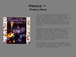 Prince  –  Purple Rain This cover features the artist Prince, sitting astride a huge personalised purple motorcycle, in a purple suit, purple writing above his head, very 80s fake smoke rising up behind him, a woman standing silhouetted in an open doorway, breasts barely concealed, all set on a vibrant background of bright flowers.  The excessive colour purple is their to emphasize the album name, and also marks the beginning of his trademark shade of choice. When I look at this cover, Prince’s well known large ego springs to mind, which I think is probably the point of this cover; if you love Prince, you embrace the fact that he loves himself.  This cover is a hilarious example of his loveable arrogance, and will appeal to people who love pop, dance, and self indulgent nonsense songs.  