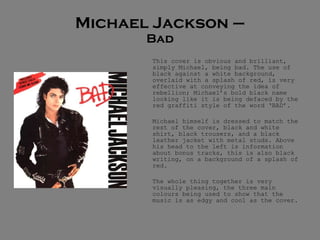 Michael Jackson – Bad This cover is obvious and brilliant, simply Michael, being bad. The use of black against a white background, overlaid with a splash of red, is very effective at conveying the idea of rebellion; Michael’s bold black name looking like it is being defaced by the red graffiti style of the word ‘BAD’. Michael himself is dressed to match the rest of the cover, black and white shirt, black trousers, and a black leather jacket with metal studs. Above his head to the left is information about bonus tracks, this is also black writing, on a background of a splash of red.  The whole thing together is very visually pleasing, the three main colours being used to show that the music is as edgy and cool as the cover.  