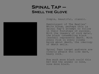 Spinal Tap –  Smell the Glove Simple, beautiful, classic.  Reminiscent of The Beatles' White Album, perhaps this is Spinal Tap's attempt to follow in their footsteps of success. With the imagery of rock metal, the black (resembling black leather) represents death. With every film in every cinema being about death, the ideology of death sells. Spinal Taps target audience are clearly people who like dark, heavy rock. How much more black could this be? And the answer is none, none more black. 