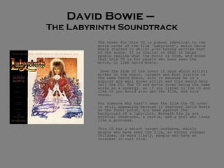 David Bowie –  The Labyrinth Soundtrack The cover for this CD is almost identical to the movie cover of the film ‘Labyrinth’, which David Bowie starred in whilst also having written most of the score. It is similar so that it helps people realise what the music is from, and shows that this CD is for people who have seen the movie, or like David Bowie.   Down the side of the cover it says which artists worked on the music, largest and most visible is the name David Bowie, this is because he is a popular and well known artist and this would help sell the CD. The CD and movie cover being the same works as a synergy, as if you listen to the CD and like it you would also get the film, and vice versa.  For someone who hasn’t seen the film the CD cover is still appealing because it features David Bowie as the focal point, his head against the background of a labyrinth. Beneath him is are mythical creatures, a castle, and a girl who looks like a princess. This CD has a select target audience, mainly people who have seen the film, so either younger children, or more likely, people who have an interest in cult film.  