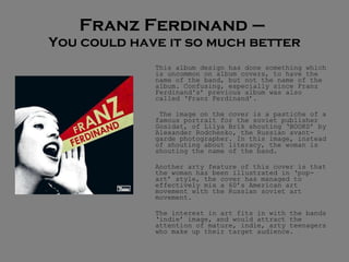 Franz Ferdinand –  You could have it so much better This album design has done something which is uncommon on album covers, to have the name of the band, but not the name of the album. Confusing, especially since Franz Ferdinand's’ previous album was also called ‘Franz Ferdinand’.   The image on the cover is a pastiche of a famous portrait for the soviet publisher Gosidat, of Lilya Brik shouting ‘BOOKS’ by Alexander Rodchenko, the Russian avant-garde photographer. In this image, instead of shouting about literacy, the woman is shouting the name of the band.  Another arty feature of this cover is that the woman has been illustrated in ‘pop-art’ style, the cover has managed to effectively mix a 60’s American art movement with the Russian soviet art movement.  The interest in art fits in with the bands ‘indie’ image, and would attract the attention of mature, indie, arty teenagers who make up their target audience.  