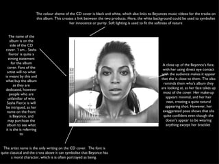The name of the album is on the side of the CD cover. ‘I am... Sasha Fierce’ is quite a strong statement for the album cover. Fans of the artist will no what is meant by this and what buy the album as they are dedicated, however people who are unfamiliar of who Sasha Fierce is will be intrigued, as her name on the front is Beyonce, and may purchase the album to see what it is she is referring to The artist name is the only writing on the CD cover.  The font is quite classical and the cross above it can symbolise that Beyonce has a moral character, which is is often portrayed as being.  The colour sheme of the CD cover is black and white, which also links to Beyonces music videos for the tracks on this album. This creates a link between the two products. Here, the white background could be used to symbolise her innocence or purity. Soft lighting is used to fit the softness of nature A close up of the Beyonce’s face, with her using direct eye contact with the audience makes it appear that she is close to them. The also reminds them who’s album they are looking at, as her face takes up most of the cover. Her make-up appears minimal, and her hair neat, creating a quite natural appearing shot. However, her exaggerated pose shows that shs quite confident even though she doesn’s appear to be wearing anything except her bracklet  