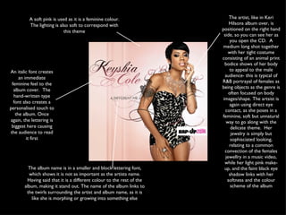 An italic font creates an immediate feminine feel to the album cover.  The hand-written type font also creates a personalised touch to the album. Once again, the lettering is biggest here causing the audience to read it first The album name is in a smaller and block lettering font, which shows it is not as important as the artists name. Having said that it is a different colour to the rest of the album, making it stand out. The name of the album links to the twirls surrounding the artist and album name, as it is like she is morphing or growing into something else A soft pink is used as it is a feminine colour. The lighting is also soft to correspond with this theme The artist, like in Keri Hilsons album over, is positioned on the right hand side, so you can see her as you open the CD.  A medium long shot together with her tight costume consisting of an animal print bodice shows of her body to appeal to the male audience- this is typical of R&B portrayal of females as being objects as the genre is often focused on body images/shape. The artsist is again using direct eye contact, as she poses in a feminine, soft but unnatural way to go along with the delicate theme.  Her jewelry is simply but sophisciated looking, relating to a common convection of the females jewellry in a music video, while her light pink make-up, and the faint black eye shadow links with her softness and the colour scheme of the album 