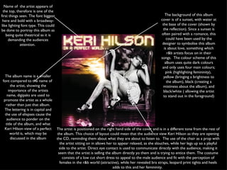 The album name is a smaller font compared to the name of  the artist, showing the importance of the artists name, digipaks are used to promote the artist as a whole rather than just that album. The lettering is in capital and the use of elispses cause the audience to ponder on the title of the album, and what Keri Hilson view of a perfect world is, which may be discussed in the album Name of  the artist appears of the top, therefore is one of the first things seen. The font biggest here and bold with a broadway-like lighting font type. This could be done to portray this album as being quite theatrical as it is demanding the audiences attention.  The background of this album cover is of a sunset, with water at the base of the cover (shown by the reflection). Since a sunset is often paired with a romance, this could have been used by the designer to symbolise this album is about love, something which r&b artists focus on in their songs.  The colour scheme of this album uses quite dark colours and only uses four main colours; pink (highlighting femininity),  yellow (bringing a brightness to the album), black (creating a mistiness about the album), and black/white ( allowing the artist to stand out in the foreground) The artist is positioned on the right hand side of the cover and is in a different tone from the rest of the album. This choice of layout could mean that the audience view Keri Hilson as they are opening the CD, reminding them about what they are about to listen to.  The use of the chair as a prop with the artist sitting on in allows her to appear relaxed, as she slouches, while her legs up so a playful side to the artist. Direct eye contact is used to communicate directly with the audience, making it seem that the artist is selling the album directly yo them and is trying to entice them. The costume consists of a low cut short dress to appeal to the male audience and fit with the perception of females in the r&b world (attractive), while her revealed bra straps, leopard print tights and heels adds to this and her femininity.  