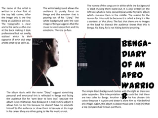 The names of the songs are in white while the background is black making them stand out. It is also written on the left side which is more conventional unlike Skreams album which contains them in the middle. The reason for the reason for this could be because it is called a diary it is like a contents of that diary. The fact that there are no images at the back to distract the audience shows that this is Benga, his diary, he is not hiding behind anything. The name of the artist is written in a clear font at the top left corner. After the image this is the first thing an audience will see. The typography is clear and is the same as the one at the back making it look professional but not overly stylized which is the opposite of what dub step artists what to be seen as.  The white background allows the audience to purely focus on Benga and the emotion that is pouring out of his “Diary.” The white background with the sole image of Benga suggests that the music is solely about him and his emotions. There is no fuss.Benga-  Diary of an Afro WarriorThe simple black background clashes with the right as there are polar opposites. One interpretation of this could be that there are two sides to Benga. Another is that he has chosen this colour because it is plain and doesn’t allow him to hide behind any image. Again, the album is about music and is not one that a top company has thrown out there. The album starts with the name “Diary” suggest something personal and emotional this is reflected in Benga not facing the audience like he “cant bear to look out”, because the album is so emotional. Also because it is not his first album it allows him to do this because he doesn’t have to promote himself to the audience or draw them in because at tis stage in his career they are either going to like his music or not.