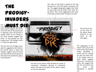 The name of the band is placed at the top because this is the first thing a consumer will see. The jagged typography suggest that there du step songs may be darker then other DJ’s out there. This is also suggested by the name of the album which states “Invaders must die”The Prodigy- Invaders Must DieThe contrast between the black and white up top and the orange colour below suggests that those in the hair and on the ground are in opposing. Since the ground is orange similar to the orange in the word invaders suggest that those on the ground are the invaders and “The Prodigy” which is in black are again these.The fact that the Prodigy name, which is suggested to be linked to the aircraft which is above the invaders suggests that this band view themselves and the genre of dub step to be paramount, above everything else. The arrow on top of the name of the album draws attention to the name of the band again. The typography of the album is the same of the name of the band which makes everything in unison and not messed up. Also the word “die” is the largest word on there which suggests dark music. The font and colour also suggest that the DJ’s are heavily into the music and everything is blocked out. The title of the album could possibly be aimed at mainstream institutions because as mentioned earlier dub step at the point of this album release are not as mainstream. 
