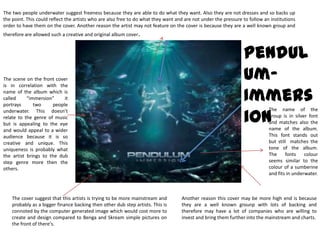 The two people underwater suggest freeness because they are able to do what they want. Also they are not dresses and so backs up the point. This could reflect the artists who are also free to do what they want and are not under the pressure to follow an institutions order to have them on the cover. Another reason the artist may not feature on the cover is because they are a well known group and therefore are allowed such a creative and original album cover. Pendulum-ImmersionThe scene on the front cover is in correlation with the name of the album which is called “immersion” it portrays two people underwater. This doesn’t relate to the genre of music but is appealing to the eye and would appeal to a wider audience because it is so creative and unique. This uniqueness is probably what the artist brings to the dub step genre more then the others. The name of the group is in silver font and matches also the name of the album. This font stands out but still  matches the tone of the album. The fonts colour seems similar to the colour of a sumberine and fits in underwater. The cover suggest that this artists is trying to be more mainstream and probably as a bigger finance backing then other dub step artists. This is connoted by the computer generated image which would cost more to create and design compared to Benga and Skream simple pictures on the front of there's. Another reason this cover may be more high end is because they are a well known grounp with lots of backing and therefore may have a lot of companies who are willing to invest and bring them further into the mainstream and charts. 