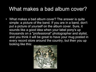 What makes a bad album cover? <ul><li>What makes a bad album cover? The answer is quite simple: a picture of the band. If ...