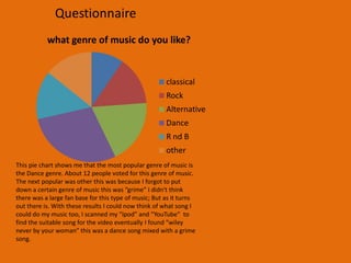 QuestionnaireQuestionnaire1. What genre of music do you like?• Classical• Rock• Alternative• Dance• R nd B• other2. Gender?• Male• Female3. Age?• Under 16• 17-20• 21-30• 31-40• 40+4. How important is music to your life?• Very important• Quite important• Not very important• Of no importance5. How do you listen to your music?• HI/FI/stereo• CD• DVD player• Computer• Ipod• Other6. What makes you watch a music video?7. Where do you watch music videos?• TV• Internet• MP4• Other8. What type of music video interests you?9.If was to say that Michael Jacksons video “Thriller” was the best video of all time what would you say?• I agree• I disagree• I have no say