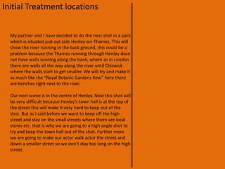 Initial Treatment locationsWe have filmed a lot of our video establishing shots in London, Battersea. This will give the impression that it is set and based in London, but actually it is filmed in Henley-on-Thames. We are doing this because it will be a lot easier to film locally, but we want to keep the audience thinking that they are still in London. Most of our main video is filmed in Henley-on-Thames. The first scene is on the high street which we are trying to make as much like a London street as possible. For example we are not going to show any of the iconic stores or land marks in Henley, we are just going to show regular shops such as Sainsbury's and news-agents.Our next scene will be situated in a school, this will most likely be in our school because it is much easier to get to. In this shot we are trying not to show that it is in the country side so there will be no open shots of the county side, this is because we still want the audience to believe that we are filming in London. 