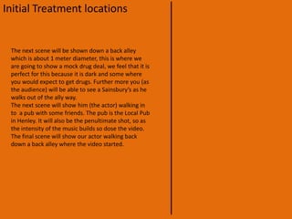 Initial Treatment locationsMy partner and I have decided to do the next shot in a park which is situated just out side Henley-on-Thames. This will show the river running in the back ground, this could be a problem because the Thames running through Henley dose not have walls running along the bank, where as in London there are walls all the way along the river until Chiswick where the walls start to get smaller. We will try and make it as much like the “Royal Botanic Gardens Kew” here there are benches right next to the river.Our next scene is in the centre of Henley. Now this shot will be very difficult because Henley’s town hall is at the top of the street this will make It very hard to keep out of the shot. But as I said before we want to keep off the high street and stay on the small streets where there are local stores etc. that is why we are going to a high angle shot to try and keep the town hall out of the shot. Further more we are going to make our actor walk actor the street and down a smaller street so we don’t stay too long on the high street.