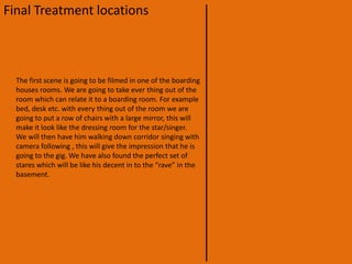 Final Treatment locationsThe location of our video is going to be at a underground “gig”, this will be filmed at our school, in one of the boarding houses which has a large basement. The building is an old Tudor style building. Although the outside aesthetics of the building will not fit with the music or video, the inside has some run down areas which will be perfect for the video. We will pick very specifically where we are going to film the certain parts of the video; making sure that we do not let the audience see too much of the building.We have also decided that we are going to film most of the video inside this will mean that it will not mater what the weather is doing out side because we can film it at any time day or night.
