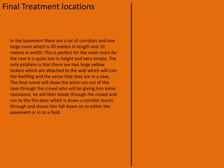 Final Treatment locationsThe first scene is going to be filmed in one of the boarding houses rooms. We are going to take ever thing out of the room which can relate it to a boarding room. For example bed, desk etc. with every thing out of the room we are going to put a row of chairs with a large mirror, this will make it look like the dressing room for the star/singer.We will then have him walking down corridor singing with camera following , this will give the impression that he is going to the gig. We have also found the perfect set of stares which will be like his decent in to the “rave” in the basement. 