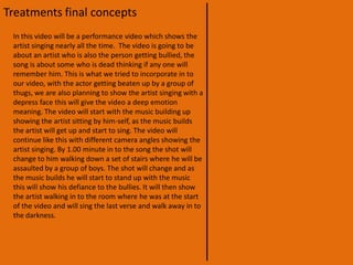 Treatments initial conceptsAfter that scene the boy will go back in to London where he will sit on a bench looking in to the Thames. (We wanted this scene to be as much like the “Royal Botanic Gardens Kew” as possible) he would then be approached by  two boys who obviously know him, at this point the music dies down for a second or two to hear the to boys say “Can you get us some gear?” then the music will start up again.We will then show the boy going to  a dealer down a back ally and buying some drugs, he will then go to the pub with the two boys, where we will show the home less boy and his friends doing some drugs on the toilet seat. The next couple of scenes will show him getting more drunk and more out of control.The final scene will show him collapsing in the same place where the video started, this will be shown in the video in slow motion.