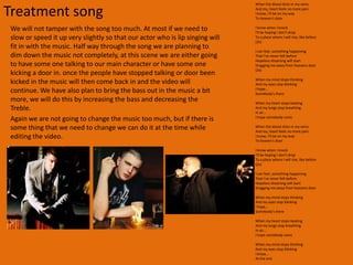 Treatments final conceptsIn this video will be a performance video which shows the artist singing nearly all the time.  The video is going to be about an artist who is also the person getting bullied, the song is about some who is dead thinking if any one will remember him. This is what we tried to incorporate in to our video, with the actor getting beaten up by a group of thugs, we are also planning to show the artist singing with a depress face this will give the video a deep emotion meaning. The video will start with the music building up showing the artist sitting by him-self, as the music builds the artist will get up and start to sing. The video will continue like this with different camera angles showing the artist singing. By 1.00 minute in to the song the shot will change to him walking down a set of stairs where he will be assaulted by a group of boys. The shot will change and as the music builds he will start to stand up with the music this will show his defiance to the bullies. It will then show the artist walking in to the room where he was at the start of the video and will sing the last verse and walk away in to the darkness.