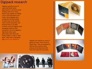 Digipak lay outI have been looking through what designs I should use for my digipak.  This is what I looked in to: How many pictures/slides.What style.ThemeOnce I decided this I got to work on designing the digipak,  I made sure that all my pictures where in the same style, this made the digipak like a picture book.Now to continue with my digipak my partner and I made sure that our front cover would be the best picture, this is to grab the audiences attention.  As the covers open it will reveal the “picture book” which will show various pictures from the video and of the artist.