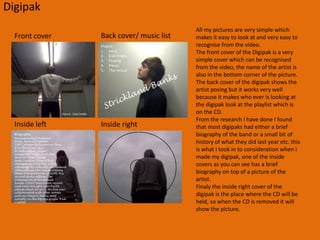 Digipack research Digipaks typically consist of a gate fold (book-style) paperboard or card stock outer binding, with one or more plastic trays capable of holding a CD or DVD attached to the inside. Since Digipaks were among the first alternatives to jewel cases to be used by major record companies, and because there is no other common name for Digipak-style packaging made by other companies, the term digipak or Digi-Packisoften used generically, even when the media holder is a hub or "Soft Spot" rather than a full plastic tray. Quote from WikipediaDigipak’s are used by an array of genres of music, from trance to Heavy Rock. They are designed to fold out like a book to show pictures of the band and hold how ever many CD’s you want.  