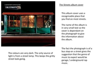 The Streets album cover


                                                       This album cover uses a
                                                       recognisable place that
                                                       you find on most streets.

                                                       The name of the album is
                                                       in very small text so the
                                                       cover is dependant on
                                                       the photograph to give
                                                       the information about
                                                       the album.


                                                       The fact the photograph is of a
                                                       bus stop on a street gives the
The colours are very dark. The only source of
                                                       suggestion that the genre of
light is from a street lamp. This keeps the gritty
                                                       music to expect would be
street look going.
                                                       garage / underground rap
                                                       music.
 