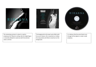 The interesting contrast in colours is used to            The background as the exact same effect with         It is obvious that the same theme runs
emphasise the ‘Rihanna’ writing. Also her bright figure   the use of colours, this is essential as it allows   through all the objects in order to add
is massively allowed to stand out with the extreme        the song names and titles to stand out on the        emphasis.
colour contrast.                                          background.
 