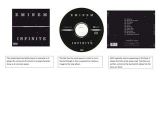 The simple black and white layout is essential as it   The disk has the same layout in order to run a     With opposite colours appearing on the back, it
allows the construct of Eminem’s strange character     theme through it, this is essential to create an   allows the titles to be easily read. The titles are
show as it connotes space.                             image to the new album.                            written central to the back which allows the full
                                                                                                          focus on them.
 